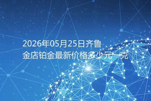 2026年05月25日齐鲁金店铂金最新价格多少元一克