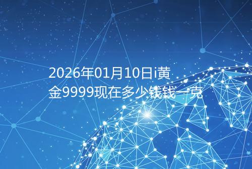 2026年01月10日i黄金9999现在多少钱钱一克