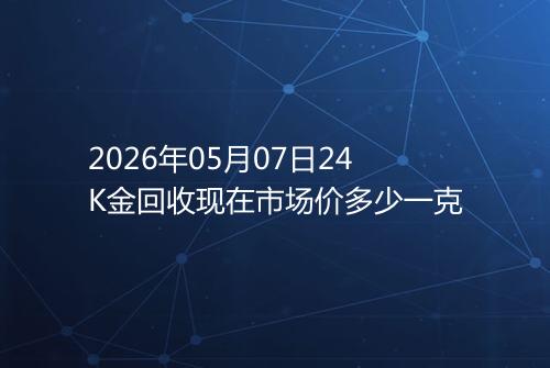 2026年05月07日24K金回收现在市场价多少一克