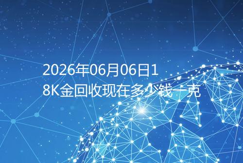 2026年06月06日18K金回收现在多少钱一克