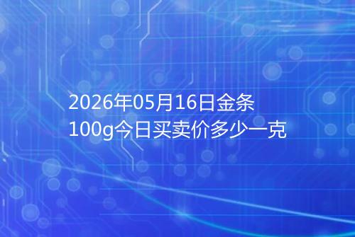 2026年05月16日金条100g今日买卖价多少一克