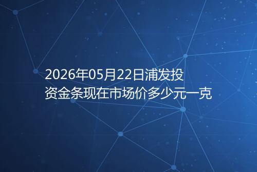 2026年05月22日浦发投资金条现在市场价多少元一克