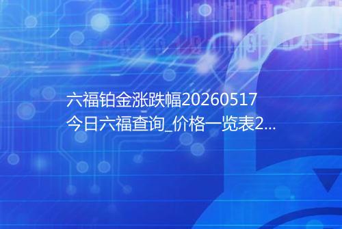 六福铂金涨跌幅20260517今日六福查询_价格一览表2026年05月17日 0332