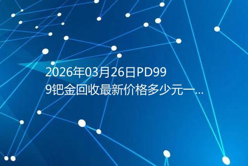 2026年03月26日PD999钯金回收最新价格多少元一克