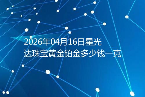 2026年04月16日星光达珠宝黄金铂金多少钱一克