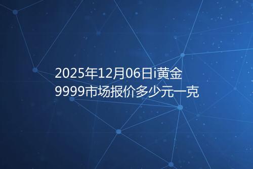 2025年12月06日i黄金9999市场报价多少元一克