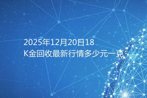 2025年12月20日18K金回收最新行情多少元一克