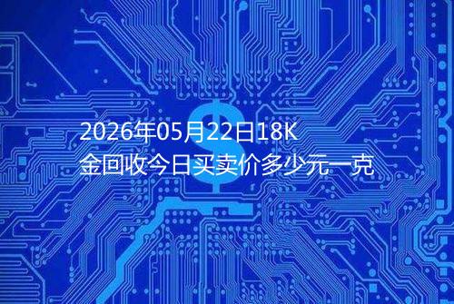 2026年05月22日18K金回收今日买卖价多少元一克