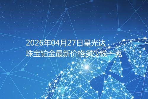 2026年04月27日星光达珠宝铂金最新价格多少钱一克