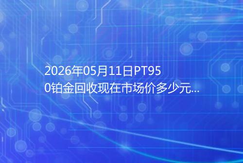 2026年05月11日PT950铂金回收现在市场价多少元一克