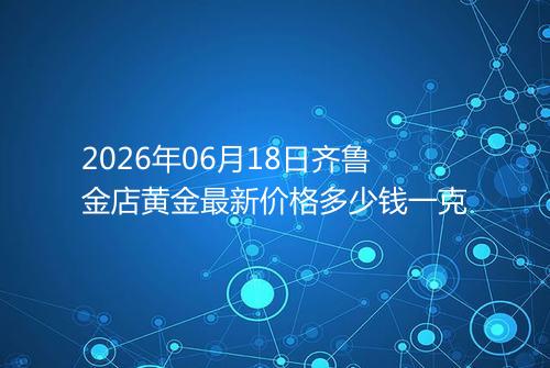 2026年06月18日齐鲁金店黄金最新价格多少钱一克