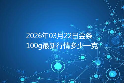 2026年03月22日金条100g最新行情多少一克