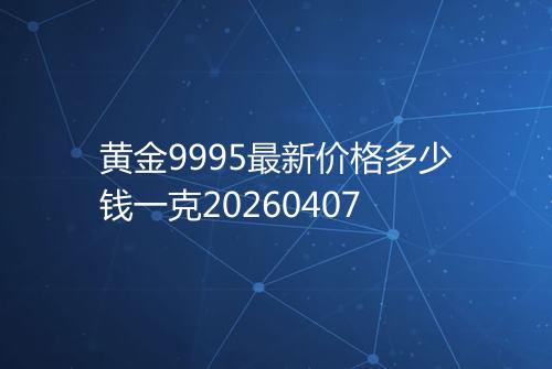 黄金9995最新价格多少钱一克20260407