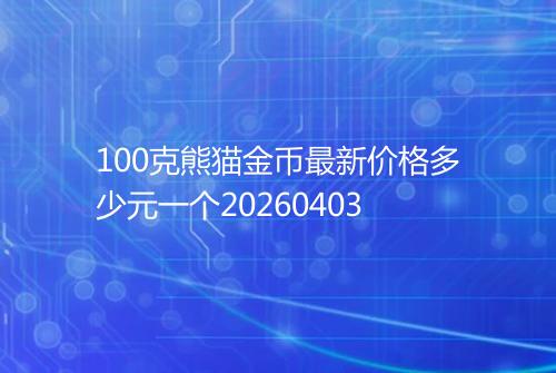 100克熊猫金币最新价格多少元一个20260403
