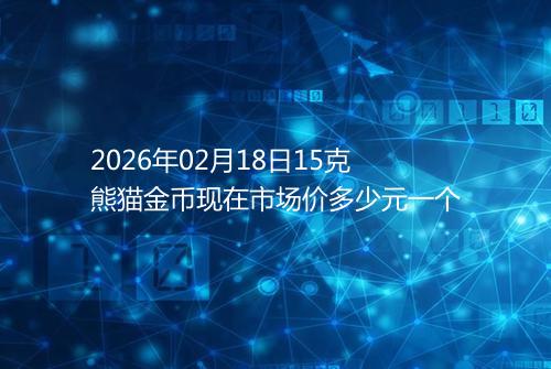 2026年02月18日15克熊猫金币现在市场价多少元一个