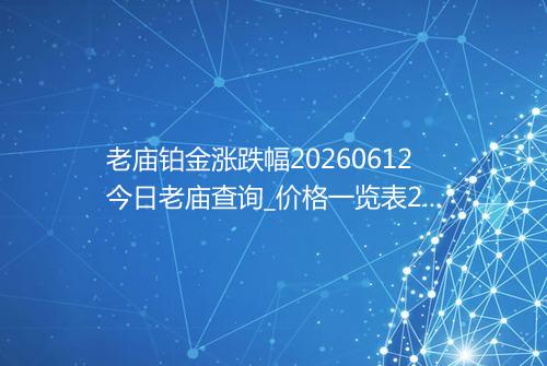 老庙铂金涨跌幅20260612今日老庙查询_价格一览表2026年06月12日 0740