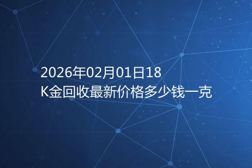 2026年02月01日18K金回收最新价格多少钱一克