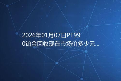 2026年01月07日PT990铂金回收现在市场价多少元一克
