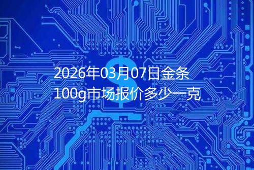 2026年03月07日金条100g市场报价多少一克