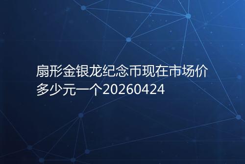 扇形金银龙纪念币现在市场价多少元一个20260424