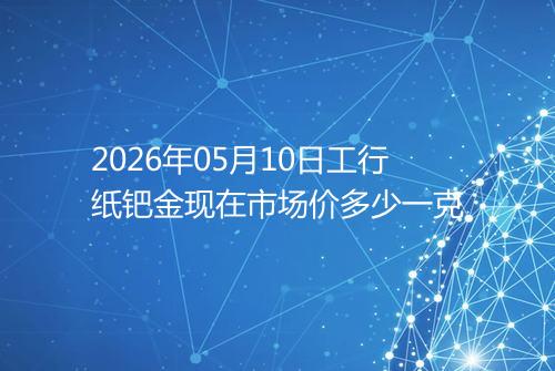 2026年05月10日工行纸钯金现在市场价多少一克