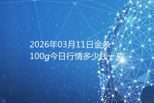 2026年03月11日金条100g今日行情多少钱一克