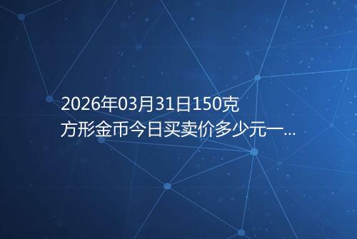 2026年03月31日150克方形金币今日买卖价多少元一个