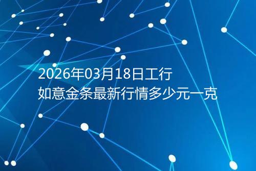 2026年03月18日工行如意金条最新行情多少元一克