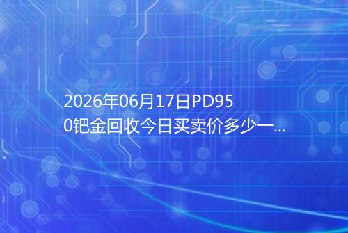 2026年06月17日PD950钯金回收今日买卖价多少一克