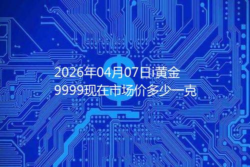 2026年04月07日i黄金9999现在市场价多少一克