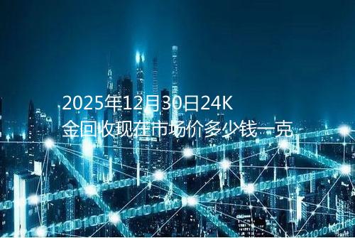 2025年12月30日24K金回收现在市场价多少钱一克