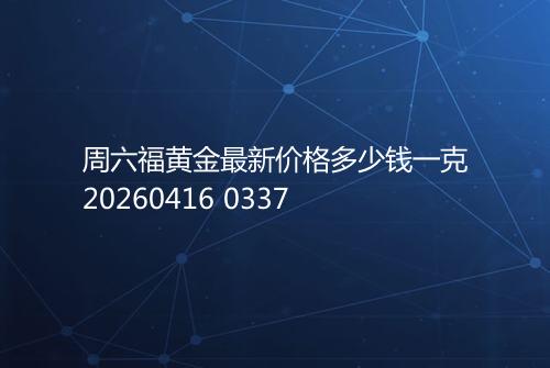 周六福黄金最新价格多少钱一克20260416 0337