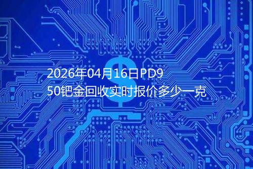 2026年04月16日PD950钯金回收实时报价多少一克