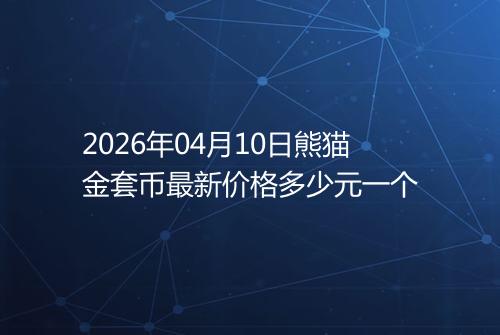 2026年04月10日熊猫金套币最新价格多少元一个