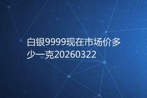 白银9999现在市场价多少一克20260322
