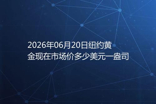 2026年06月20日纽约黄金现在市场价多少美元一盎司