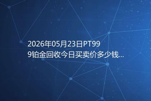 2026年05月23日PT999铂金回收今日买卖价多少钱一克