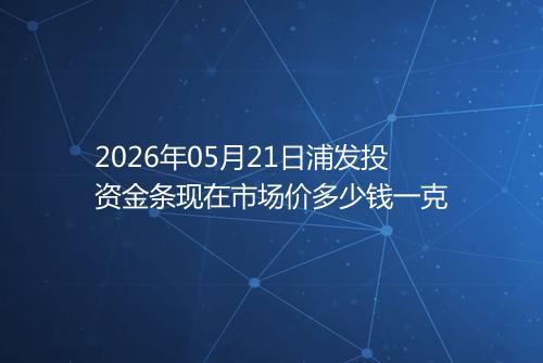 2026年05月21日浦发投资金条现在市场价多少钱一克