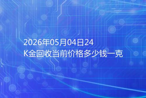2026年05月04日24K金回收当前价格多少钱一克