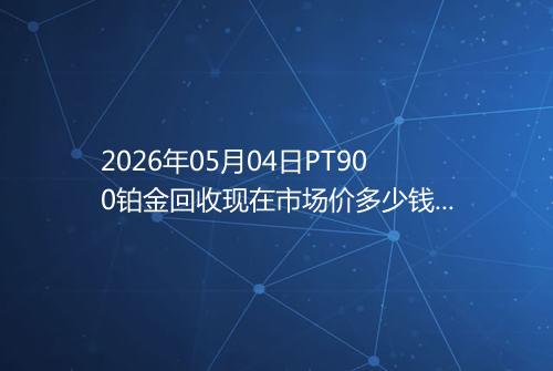 2026年05月04日PT900铂金回收现在市场价多少钱一克