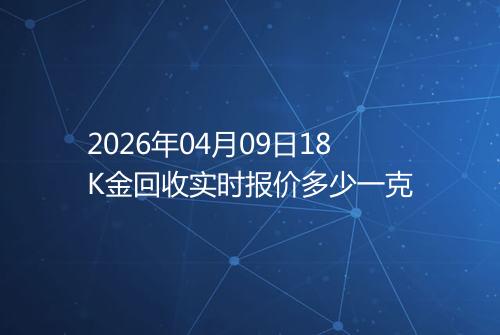 2026年04月09日18K金回收实时报价多少一克