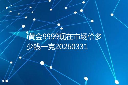 i黄金9999现在市场价多少钱一克20260331