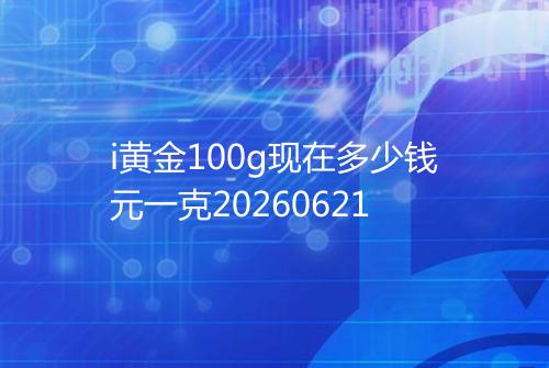 i黄金100g现在多少钱元一克20260621