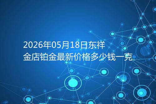 2026年05月18日东祥金店铂金最新价格多少钱一克