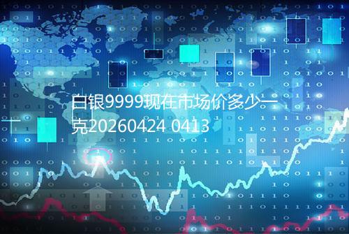 白银9999现在市场价多少一克20260424 0413