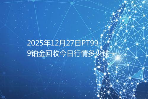 2025年12月27日PT999铂金回收今日行情多少钱一克