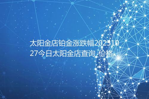 太阳金店铂金涨跌幅20251027今日太阳金店查询_价格一览表2025年10月27日 2206