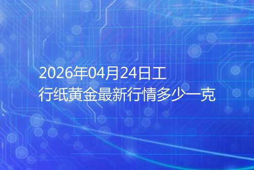2026年04月24日工行纸黄金最新行情多少一克