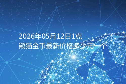 2026年05月12日1克熊猫金币最新价格多少元一个