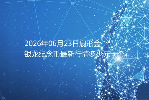 2026年06月23日扇形金银龙纪念币最新行情多少元一个